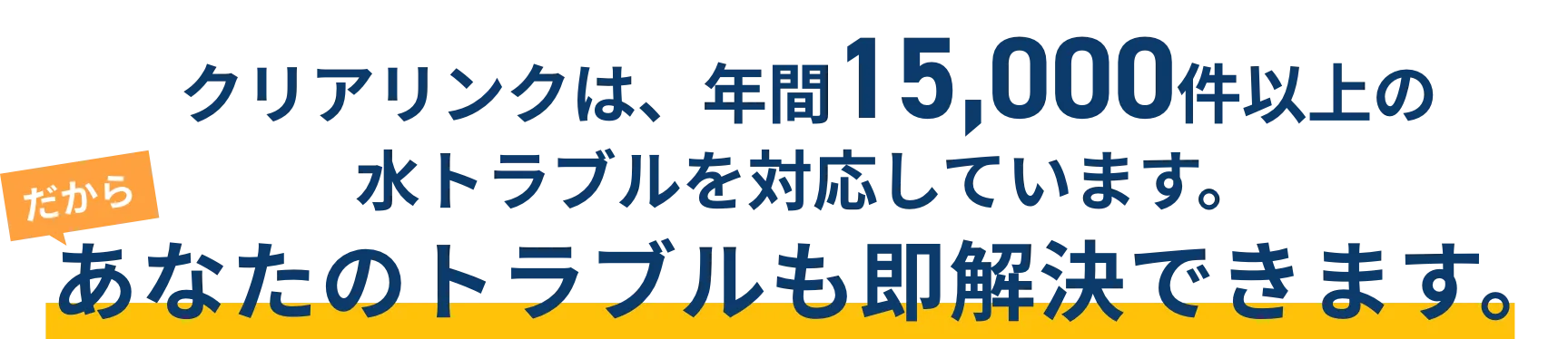クリアリンクは、年間15,000件以上の
水トラブルを対応しています。あなたのトラブルも即解決できます。
